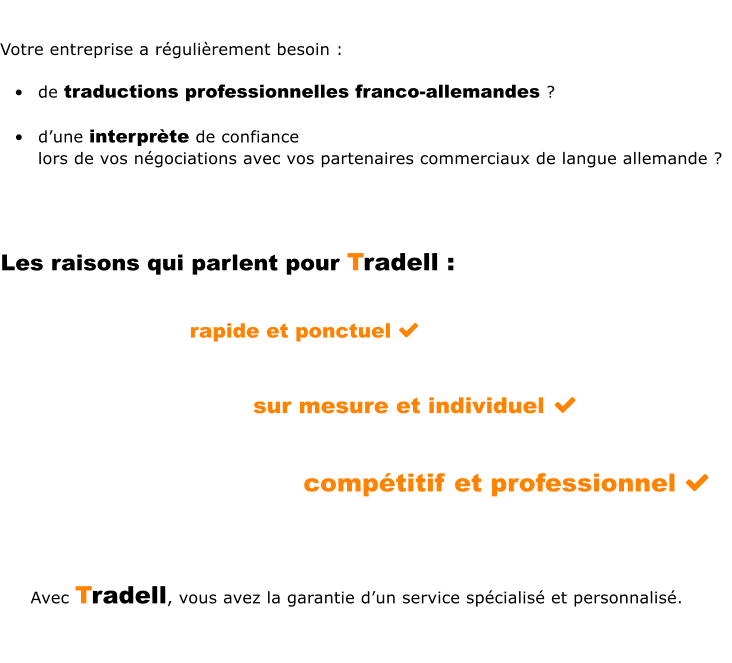 Votre entreprise a rgulirement besoin :   	de traductions professionnelles franco-allemandes ?   	dune interprte de confiance lors de vos ngociations avec vos partenaires commerciaux de langue allemande ?   Les raisons qui parlent pour Tradell :   rapide et ponctuel   sur mesure et individuel    							comptitif et professionnel           Avec Tradell, vous avez la garantie dun service spcialis et personnalis.