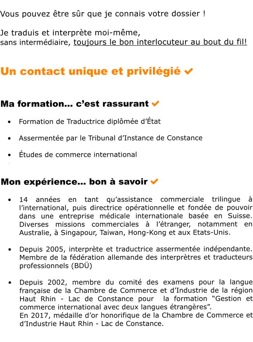Vous pouvez tre sr que je connais votre dossier !  Je traduis et interprte moi-mme,  sans intermdiaire, toujours le bon interlocuteur au bout du fil!   Un contact unique et privilgi     Ma formation cest rassurant   	Formation de Traductrice diplme dtat  	Assermente par le Tribunal dInstance de Constance  	tudes de commerce internationalL 	  Mon exprience bon  savoir   	14 annes en tant quassistance commerciale trilingue  linternational, puis directrice oprationnelle et fonde de pouvoir dans une entreprise mdicale internationale base en Suisse. Diverses missions commerciales  ltranger, notamment en Australie,  Singapour, Taiwan, Hong-Kong et aux Etats-Unis.   	Depuis 2005, interprte et traductrice assermente indpendante. Membre de la fdration allemande des interprtres et traducteurs professionnels (BD)  	Depuis 2002, membre du comit des examens pour la langue franaise de la Chambre de Commerce et dIndustrie de la rgion Haut Rhin - Lac de Constance pour  la formation Gestion et commerce international avec deux langues trangres. En 2017, mdaille dor honorifique de la Chambre de Commerce et dIndustrie Haut Rhin - Lac de Constance.