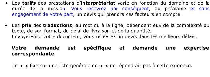 	Les tarifs des prestations dinterprtariat varie en fonction du domaine et de la dure de la mission. Vous recevrez par consquent, au pralable et sans engagement de votre part, un devis qui prendra ces facteurs en compte.  	Les prix des traductions, au mot ou  la ligne, dpendent eux de la complexit du texte, de son format, du dlai de livraison et de la quantit.  Envoyez-moi votre document, vous recevrez un devis dans les meilleurs dlais.  Votre demande est spcifique et demande une expertise correspondante.  Un prix fixe sur une liste gnrale de prix ne rpondrait pas  cette exigence.