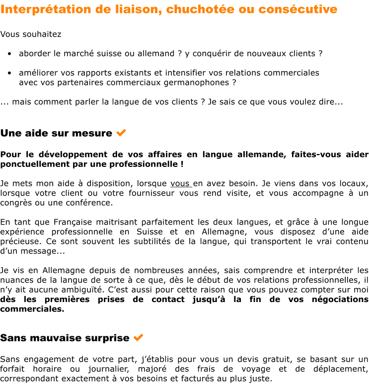 Interprtation de liaison, chuchote ou conscutive      Vous souhaitez  	aborder le march suisse ou allemand ? y conqurir de nouveaux clients ?  	amliorer vos rapports existants et intensifier vos relations commerciales  avec vos partenaires commerciaux germanophones ?  ... mais comment parler la langue de vos clients ? Je sais ce que vous voulez dire...   Une aide sur mesure      Pour le dveloppement de vos affaires en langue allemande, faites-vous aider ponctuellement par une professionnelle !  Je mets mon aide  disposition, lorsque vous en avez besoin. Je viens dans vos locaux, lorsque votre client ou votre fournisseur vous rend visite, et vous accompagne  un congrs ou une confrence.  En tant que Franaise maitrisant parfaitement les deux langues, et grce  une longue exprience professionnelle en Suisse et en Allemagne, vous disposez dune aide prcieuse. Ce sont souvent les subtilits de la langue, qui transportent le vrai contenu dun message...  Je vis en Allemagne depuis de nombreuses annes, sais comprendre et interprter les nuances de la langue de sorte  ce que, ds le dbut de vos relations professionnelles, il ny ait aucune ambigut. Cest aussi pour cette raison que vous pouvez compter sur moi ds les premires prises de contact jusqu la fin de vos ngociations commerciales.   Sans mauvaise surprise   Sans engagement de votre part, jtablis pour vous un devis gratuit, se basant sur un forfait horaire ou journalier, major des frais de voyage et de dplacement, correspondant exactement  vos besoins et facturs au plus juste.