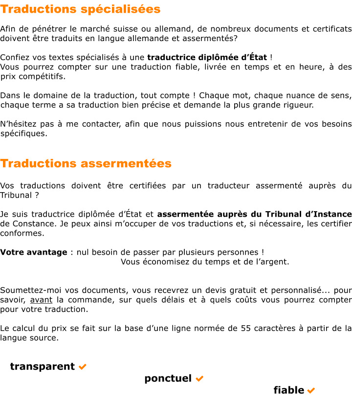 Traductions spcialises											  Afin de pntrer le march suisse ou allemand, de nombreux documents et certificats doivent tre traduits en langue allemande et asserments?  Confiez vos textes spcialiss  une traductrice diplme dtat !  Vous pourrez compter sur une traduction fiable, livre en temps et en heure,  des prix comptitifs.  Dans le domaine de la traduction, tout compte ! Chaque mot, chaque nuance de sens, chaque terme a sa traduction bien prcise et demande la plus grande rigueur.  Nhsitez pas  me contacter, afin que nous puissions nous entretenir de vos besoins spcifiques.   Traductions assermentes						  Vos traductions doivent tre certifies par un traducteur asserment auprs du Tribunal ?  Je suis traductrice diplme dtat et assermente auprs du Tribunal dInstance de Constance. Je peux ainsi moccuper de vos traductions et, si ncessaire, les certifier conformes.  Votre avantage : nul besoin de passer par plusieurs personnes !               	Vous conomisez du temps et de largent.   Soumettez-moi vos documents, vous recevrez un devis gratuit et personnalis... pour savoir, avant la commande, sur quels dlais et  quels cots vous pourrez compter pour votre traduction.   Le calcul du prix se fait sur la base dune ligne norme de 55 caractres  partir de la langue source.      transparent             ponctuel             fiable 